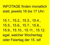 INFOTAGE finden monatlich statt, jeweils 16 bis 17 Uhr: 15.1., 15.2., 15.3., 15.4., 15.5., 15.6., 15.7., 15.8., 15.9., 15.10., 15.11., 15.12.                    egal, welcher Wochentag oder Feiertag der 15. ist!