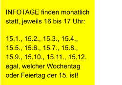 INFOTAGE finden monatlich statt, jeweils 16 bis 17 Uhr: 15.1., 15.2., 15.3., 15.4., 15.5., 15.6., 15.7., 15.8., 15.9., 15.10., 15.11., 15.12.                    egal, welcher Wochentag oder Feiertag der 15. ist!